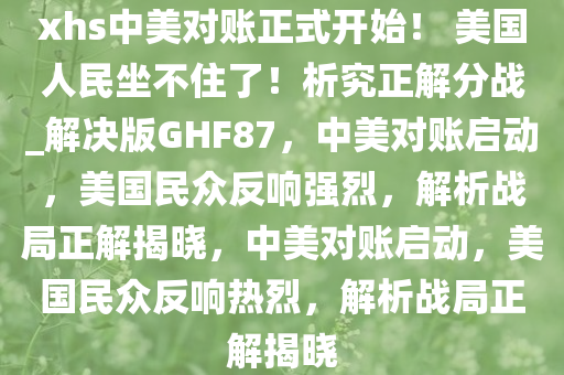xhs中美对账正式开始！ 美国人民坐不住了！析究正解分战_解决版GHF87，中美对账启动，美国民众反响强烈，解析战局正解揭晓，中美对账启动，美国民众反响热烈，解析战局正解揭晓
