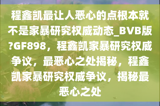 程鑫凯最让人恶心的点根本就不是家暴研究权威动态_BVB版?GF898，程鑫凯家暴研究权威争议，最恶心之处揭秘，程鑫凯家暴研究权威争议，揭秘最恶心之处