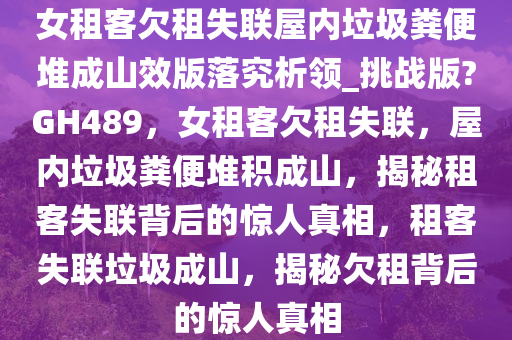 女租客欠租失联屋内垃圾粪便堆成山效版落究析领_挑战版?GH489，女租客欠租失联，屋内垃圾粪便堆积成山，揭秘租客失联背后的惊人真相，租客失联垃圾成山，揭秘欠租背后的惊人真相