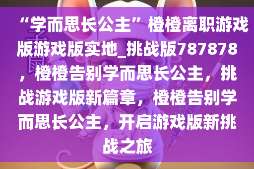 “学而思长公主”橙橙离职游戏版游戏版实地_挑战版787878，橙橙告别学而思长公主，挑战游戏版新篇章，橙橙告别学而思长公主，开启游戏版新挑战之旅