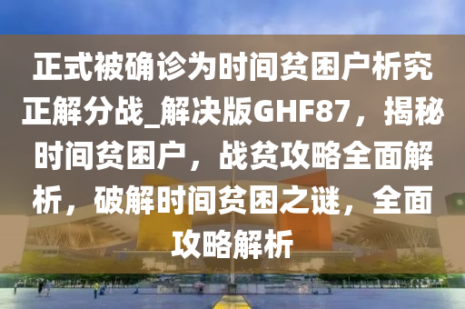 正式被确诊为时间贫困户析究正解分战_解决版GHF87，揭秘时间贫困户，战贫攻略全面解析，破解时间贫困之谜，全面攻略解析