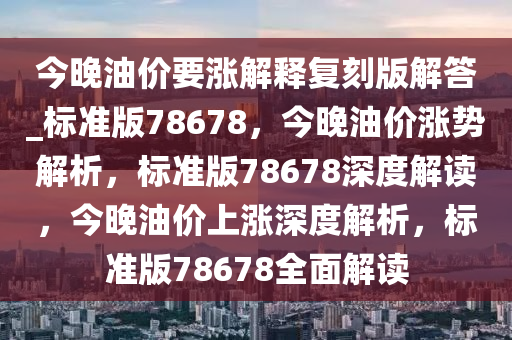 今晚油价要涨解释复刻版解答_标准版78678，今晚油价涨势解析，标准版78678深度解读，今晚油价上涨深度解析，标准版78678全面解读