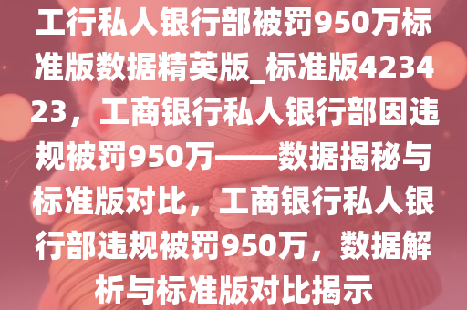 工行私人银行部被罚950万标准版数据精英版_标准版423423，工商银行私人银行部因违规被罚950万——数据揭秘与标准版对比，工商银行私人银行部违规被罚950万，数据解析与标准版对比揭示