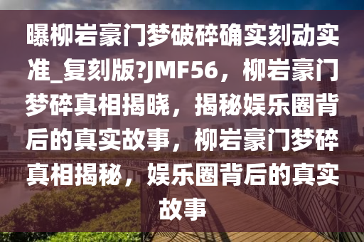 曝柳岩豪门梦破碎确实刻动实准_复刻版?JMF56，柳岩豪门梦碎真相揭晓，揭秘娱乐圈背后的真实故事，柳岩豪门梦碎真相揭秘，娱乐圈背后的真实故事
