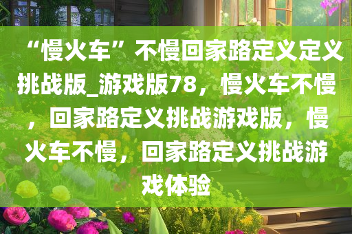 “慢火车”不慢回家路定义定义挑战版_游戏版78，慢火车不慢，回家路定义挑战游戏版，慢火车不慢，回家路定义挑战游戏体验