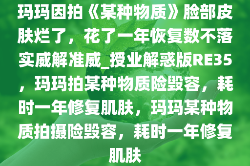 玛玛因拍《某种物质》脸部皮肤烂了，花了一年恢复数不落实威解准威_授业解惑版RE35，玛玛拍某种物质险毁容，耗时一年修复肌肤，玛玛某种物质拍摄险毁容，耗时一年修复肌肤