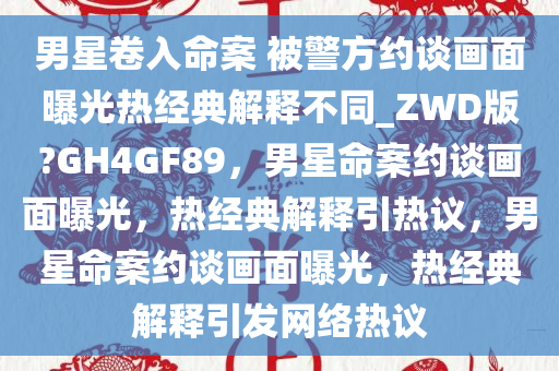 男星卷入命案 被警方约谈画面曝光热经典解释不同_ZWD版?GH4GF89，男星命案约谈画面曝光，热经典解释引热议，男星命案约谈画面曝光，热经典解释引发网络热议