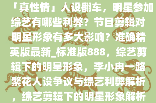 李小冉《一路繁花》表现被指「真性情」人设翻车，明星参加综艺有哪些利弊？节目剪辑对明星形象有多大影响？准确精英版最新_标准版888，综艺剪辑下的明星形象，李小冉一路繁花人设争议与综艺利弊解析，综艺剪辑下的明星形象解析，李小冉人设争议与综艺利弊