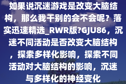 如果说沉迷游戏是改变大脑结构，那么我干别的会不会呢？落实迅速精选_RWR版?GJU86，沉迷不同活动是否改变大脑结构，探索多样化影响，探索不同活动对大脑结构的影响，沉迷与多样化的神经变化