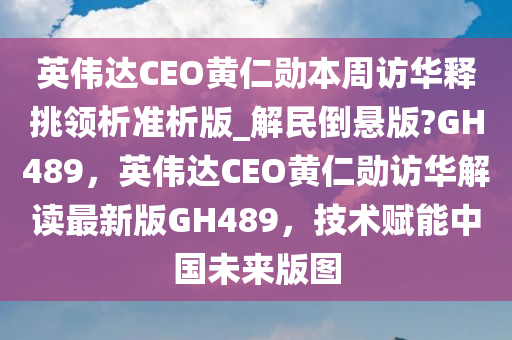 英伟达CEO黄仁勋本周访华释挑领析准析版_解民倒悬版?GH489，英伟达CEO黄仁勋访华解读最新版GH489，技术赋能中国未来版图