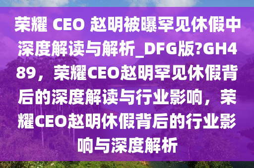 荣耀 CEO 赵明被曝罕见休假中深度解读与解析_DFG版?GH489，荣耀CEO赵明罕见休假背后的深度解读与行业影响，荣耀CEO赵明休假背后的行业影响与深度解析