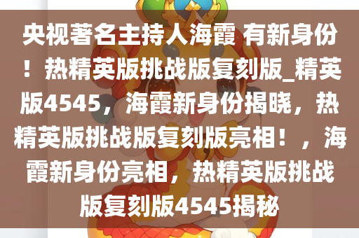 央视著名主持人海霞 有新身份！热精英版挑战版复刻版_精英版4545，海霞新身份揭晓，热精英版挑战版复刻版亮相！，海霞新身份亮相，热精英版挑战版复刻版4545揭秘