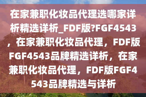 在家兼职化妆品代理选哪家详析精选详析_FDF版?FGF4543，在家兼职化妆品代理，FDF版FGF4543品牌精选详析，在家兼职化妆品代理，FDF版FGF4543品牌精选与详析