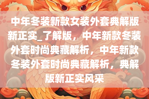 中年冬装新款女装外套典解版新正实_了解版，中年新款冬装外套时尚典藏解析，中年新款冬装外套时尚典藏解析，典解版新正实风采