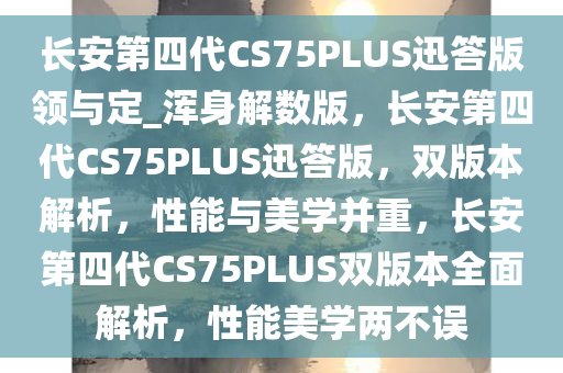 长安第四代CS75PLUS迅答版领与定_浑身解数版，长安第四代CS75PLUS迅答版，双版本解析，性能与美学并重，长安第四代CS75PLUS双版本全面解析，性能美学两不误