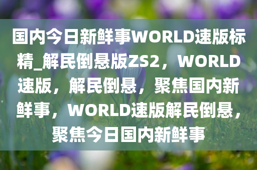 国内今日新鲜事WORLD速版标精_解民倒悬版ZS2，WORLD速版，解民倒悬，聚焦国内新鲜事，WORLD速版解民倒悬，聚焦今日国内新鲜事