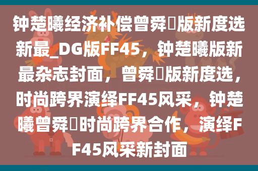钟楚曦经济补偿曾舜晞版新度选新最_DG版FF45，钟楚曦版新最杂志封面，曾舜晞版新度选，时尚跨界演绎FF45风采，钟楚曦曾舜晞时尚跨界合作，演绎FF45风采新封面