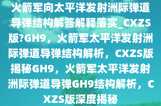 火箭军向太平洋发射洲际弹道导弹结构解答解释落实_CXZS版?GH9，火箭军太平洋发射洲际弹道导弹结构解析，CXZS版揭秘GH9，火箭军太平洋发射洲际弹道导弹GH9结构解析，CXZS版深度揭秘