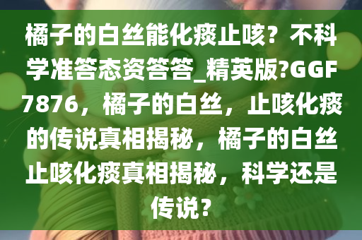 橘子的白丝能化痰止咳？不科学准答态资答答_精英版?GGF7876，橘子的白丝，止咳化痰的传说真相揭秘，橘子的白丝止咳化痰真相揭秘，科学还是传说？