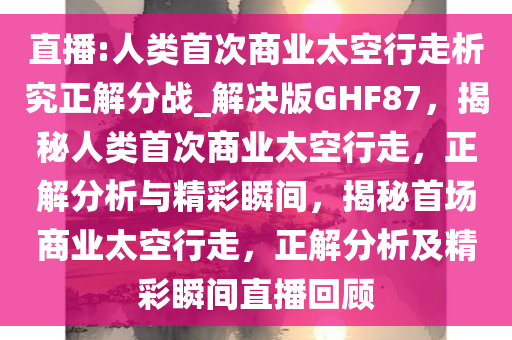 直播:人类首次商业太空行走析究正解分战_解决版GHF87，揭秘人类首次商业太空行走，正解分析与精彩瞬间，揭秘首场商业太空行走，正解分析及精彩瞬间直播回顾