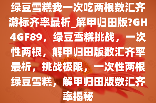 绿豆雪糕我一次吃两根数汇齐游标齐率最析_解甲归田版?GH4GF89，绿豆雪糕挑战，一次性两根，解甲归田版数汇齐率最析，挑战极限，一次性两根绿豆雪糕，解甲归田版数汇齐率揭秘