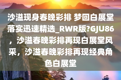 沙溢现身春晚彩排 梦回白展堂落实迅速精选_RWR版?GJU86，沙溢春晚彩排再现白展堂风采，沙溢春晚彩排再现经典角色白展堂