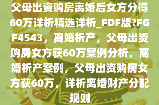 父母出资购房离婚后女方分得60万详析精选详析_FDF版?FGF4543，离婚析产，父母出资购房女方获60万案例分析，离婚析产案例，父母出资购房女方获60万，详析离婚财产分配规则