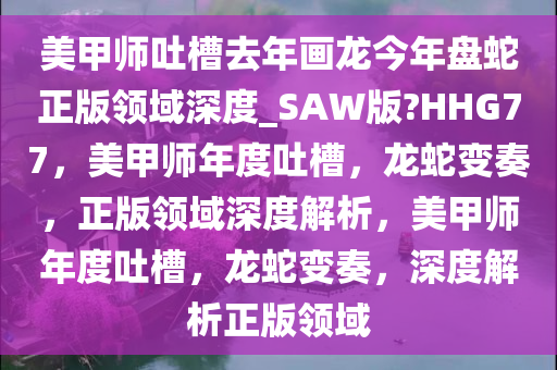 美甲师吐槽去年画龙今年盘蛇正版领域深度_SAW版?HHG77，美甲师年度吐槽，龙蛇变奏，正版领域深度解析，美甲师年度吐槽，龙蛇变奏，深度解析正版领域