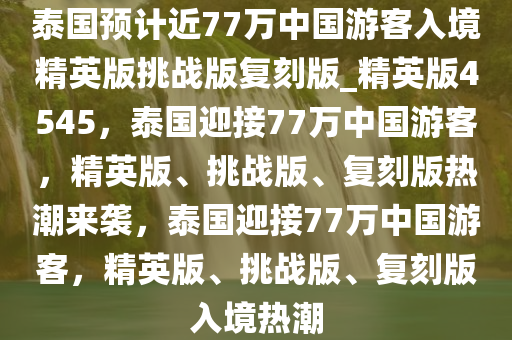 泰国预计近77万中国游客入境精英版挑战版复刻版_精英版4545，泰国迎接77万中国游客，精英版、挑战版、复刻版热潮来袭，泰国迎接77万中国游客，精英版、挑战版、复刻版入境热潮