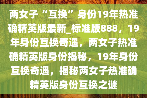 两女子“互换”身份19年热准确精英版最新_标准版888，19年身份互换奇遇，两女子热准确精英版身份揭秘，19年身份互换奇遇，揭秘两女子热准确精英版身份互换之谜