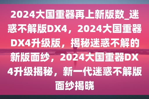 2024大国重器再上新版数_迷惑不解版DX4，2024大国重器DX4升级版，揭秘迷惑不解的新版面纱，2024大国重器DX4升级揭秘，新一代迷惑不解版面纱揭晓