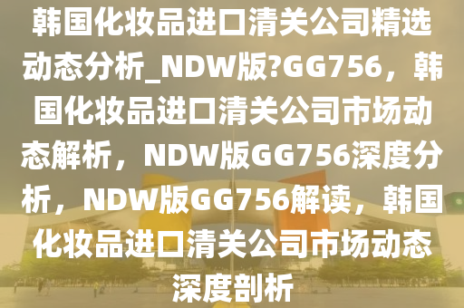 韩国化妆品进口清关公司精选动态分析_NDW版?GG756，韩国化妆品进口清关公司市场动态解析，NDW版GG756深度分析，NDW版GG756解读，韩国化妆品进口清关公司市场动态深度剖析