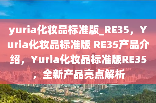 yuria化妆品标准版_RE35，Yuria化妆品标准版 RE35产品介绍，Yuria化妆品标准版RE35，全新产品亮点解析