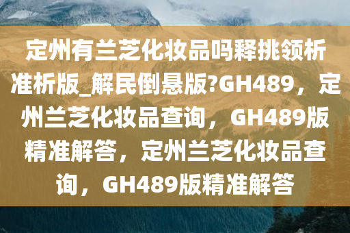 定州有兰芝化妆品吗释挑领析准析版_解民倒悬版?GH489，定州兰芝化妆品查询，GH489版精准解答，定州兰芝化妆品查询，GH489版精准解答