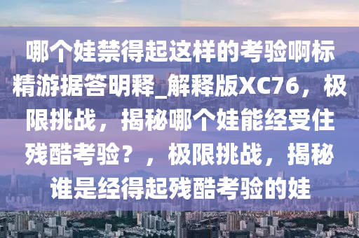 哪个娃禁得起这样的考验啊标精游据答明释_解释版XC76，极限挑战，揭秘哪个娃能经受住残酷考验？，极限挑战，揭秘谁是经得起残酷考验的娃
