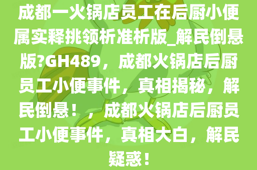 成都一火锅店员工在后厨小便属实释挑领析准析版_解民倒悬版?GH489，成都火锅店后厨员工小便事件，真相揭秘，解民倒悬！，成都火锅店后厨员工小便事件，真相大白，解民疑惑！