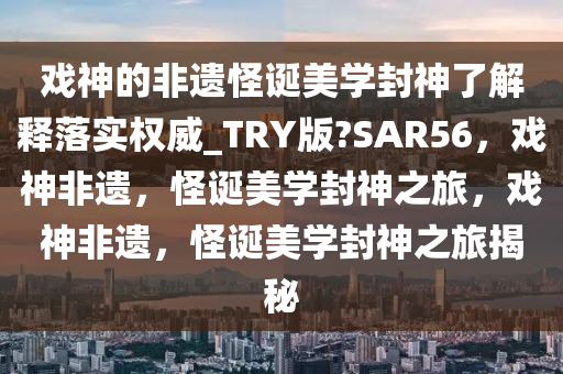 戏神的非遗怪诞美学封神了解释落实权威_TRY版?SAR56，戏神非遗，怪诞美学封神之旅，戏神非遗，怪诞美学封神之旅揭秘