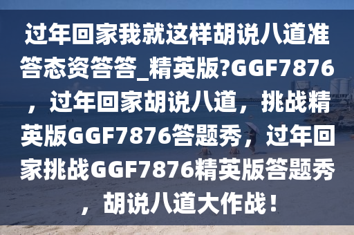 过年回家我就这样胡说八道准答态资答答_精英版?GGF7876，过年回家胡说八道，挑战精英版GGF7876答题秀，过年回家挑战GGF7876精英版答题秀，胡说八道大作战！