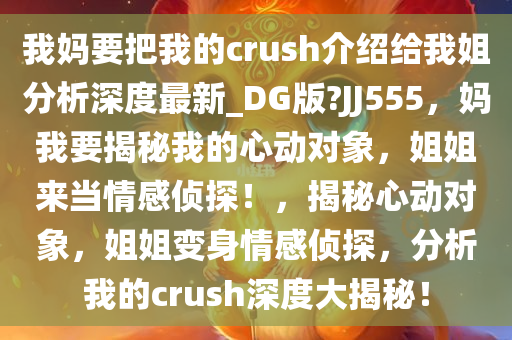 我妈要把我的crush介绍给我姐分析深度最新_DG版?JJ555，妈我要揭秘我的心动对象，姐姐来当情感侦探！，揭秘心动对象，姐姐变身情感侦探，分析我的crush深度大揭秘！