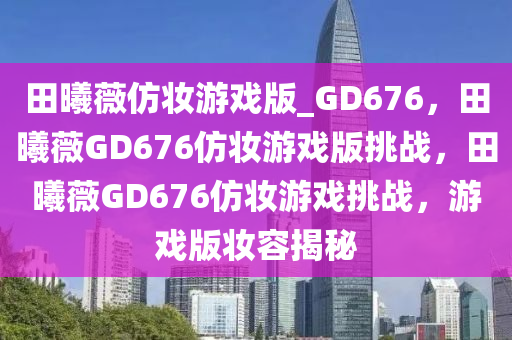 田曦薇仿妆游戏版_GD676，田曦薇GD676仿妆游戏版挑战，田曦薇GD676仿妆游戏挑战，游戏版妆容揭秘