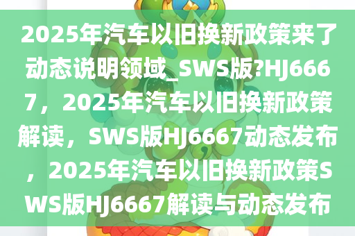 2025年汽车以旧换新政策来了动态说明领域_SWS版?HJ6667，2025年汽车以旧换新政策解读，SWS版HJ6667动态发布，2025年汽车以旧换新政策SWS版HJ6667解读与动态发布