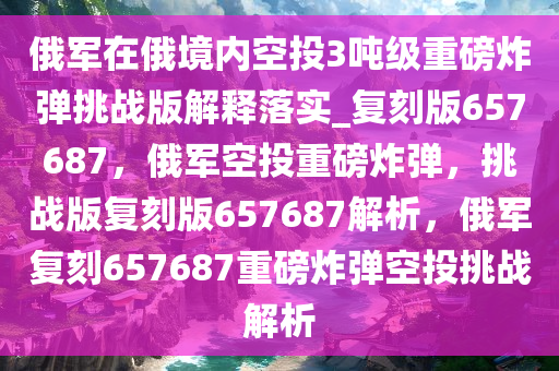 俄军在俄境内空投3吨级重磅炸弹挑战版解释落实_复刻版657687，俄军空投重磅炸弹，挑战版复刻版657687解析，俄军复刻657687重磅炸弹空投挑战解析