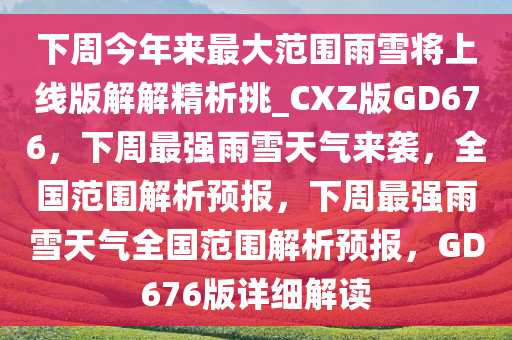 下周今年来最大范围雨雪将上线版解解精析挑_CXZ版GD676，下周最强雨雪天气来袭，全国范围解析预报，下周最强雨雪天气全国范围解析预报，GD676版详细解读