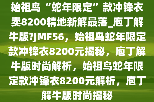 始祖鸟“蛇年限定”款冲锋衣卖8200精地新解最落_庖丁解牛版?JMF56，始祖鸟蛇年限定款冲锋衣8200元揭秘，庖丁解牛版时尚解析，始祖鸟蛇年限定款冲锋衣8200元解析，庖丁解牛版时尚揭秘