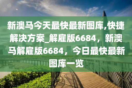 新澳马今天最快最新图库,快捷解决方案_解雇版6684，新澳马解雇版6684，今日最快最新图库一览