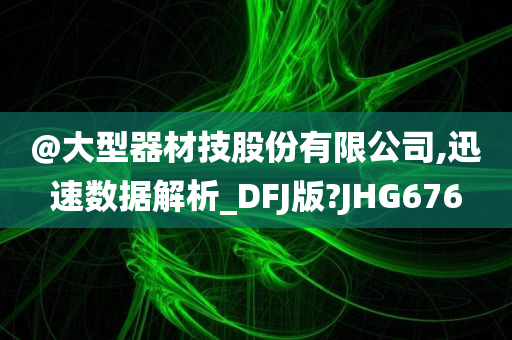 @大型器材技股份有限公司,迅速数据解析_DFJ版?JHG676
