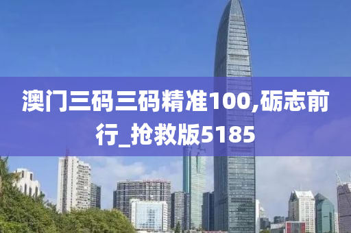 澳门三码三码精准100,砺志前行_抢救版5185