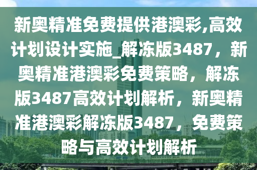 新奥精准免费提供港澳彩,高效计划设计实施_解冻版3487，新奥精准港澳彩免费策略，解冻版3487高效计划解析，新奥精准港澳彩解冻版3487，免费策略与高效计划解析