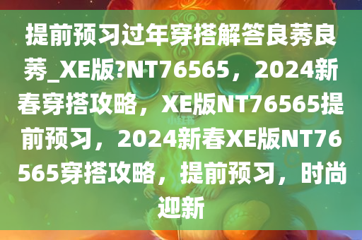 提前预习过年穿搭解答良莠良莠_XE版?NT76565，2024新春穿搭攻略，XE版NT76565提前预习，2024新春XE版NT76565穿搭攻略，提前预习，时尚迎新