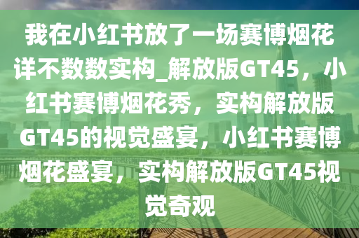 我在小红书放了一场赛博烟花详不数数实构_解放版GT45，小红书赛博烟花秀，实构解放版GT45的视觉盛宴，小红书赛博烟花盛宴，实构解放版GT45视觉奇观